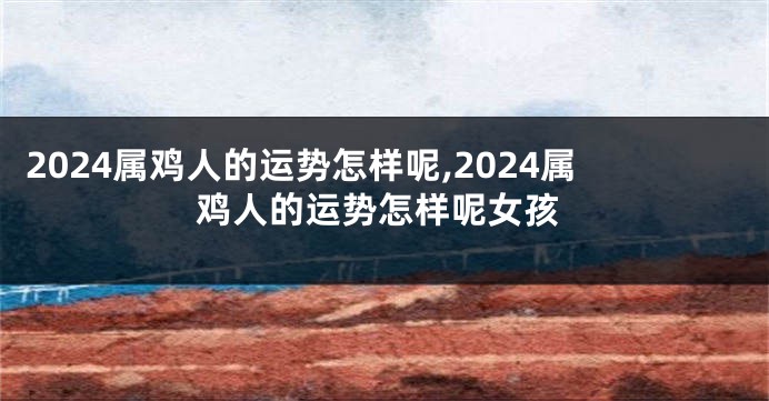 2024属鸡人的运势怎样呢,2024属鸡人的运势怎样呢女孩