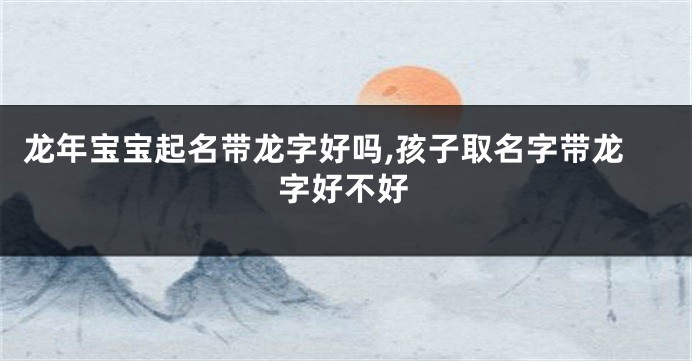 龙年宝宝起名带龙字好吗,孩子取名字带龙字好不好