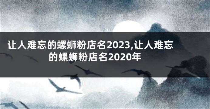 让人难忘的螺蛳粉店名2023,让人难忘的螺蛳粉店名2020年