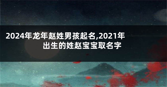 2024年龙年赵姓男孩起名,2021年出生的姓赵宝宝取名字