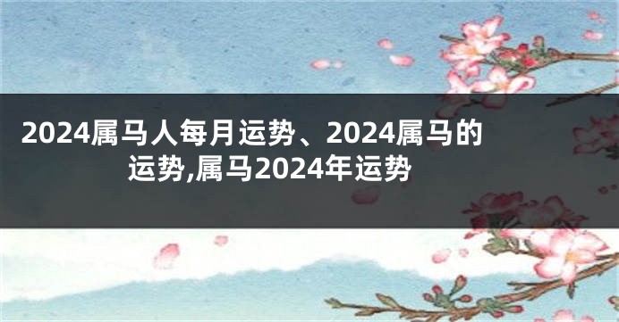 2024属马人每月运势、2024属马的运势,属马2024年运势