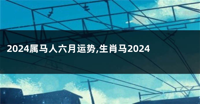 2024属马人六月运势,生肖马2024