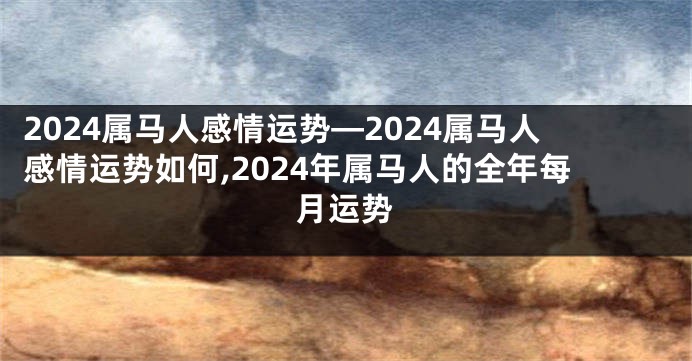 2024属马人感情运势—2024属马人感情运势如何,2024年属马人的全年每月运势