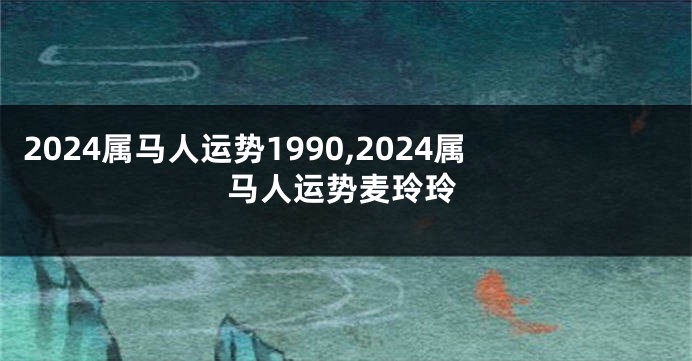 2024属马人运势1990,2024属马人运势麦玲玲