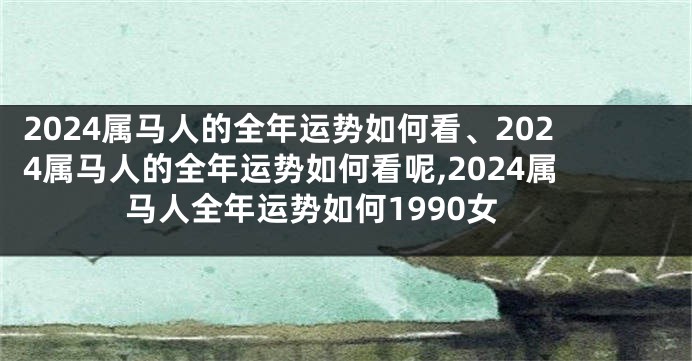 2024属马人的全年运势如何看、2024属马人的全年运势如何看呢,2024属马人全年运势如何1990女