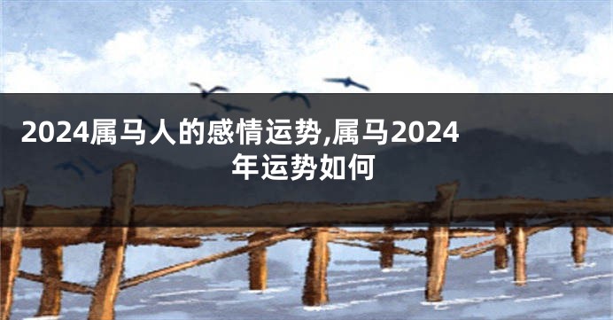 2024属马人的感情运势,属马2024年运势如何