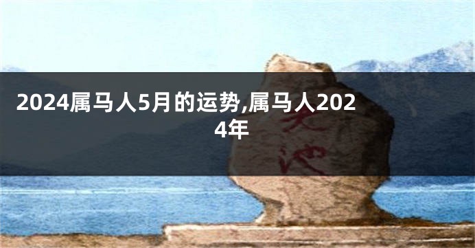 2024属马人5月的运势,属马人2024年