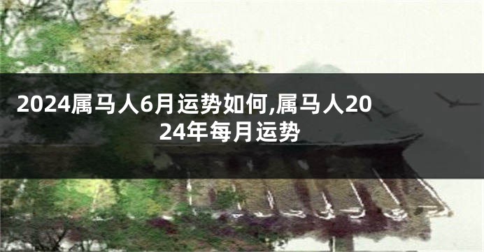 2024属马人6月运势如何,属马人2024年每月运势