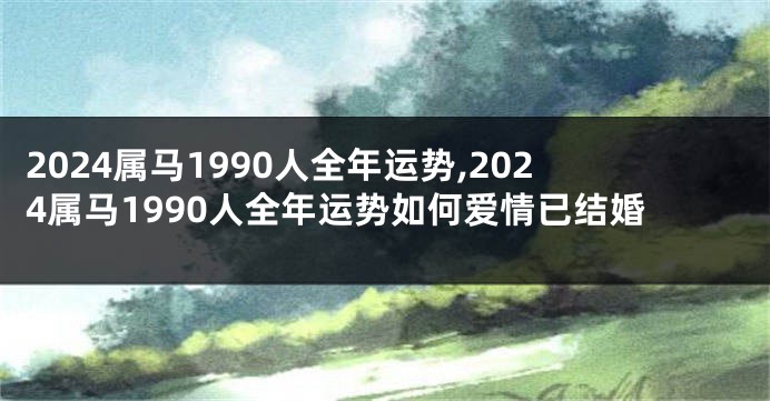 2024属马1990人全年运势,2024属马1990人全年运势如何爱情已结婚