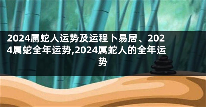 2024属蛇人运势及运程卜易居、2024属蛇全年运势,2024属蛇人的全年运势