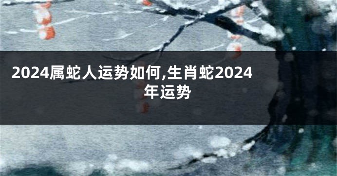 2024属蛇人运势如何,生肖蛇2024年运势