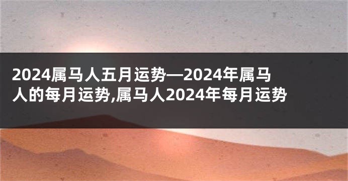 2024属马人五月运势—2024年属马人的每月运势,属马人2024年每月运势