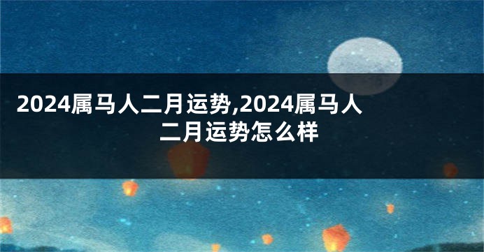 2024属马人二月运势,2024属马人二月运势怎么样