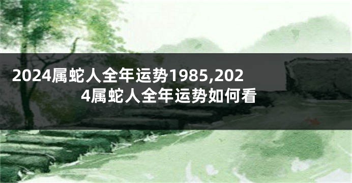 2024属蛇人全年运势1985,2024属蛇人全年运势如何看