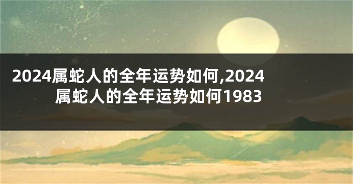 2024属蛇人的全年运势如何,2024属蛇人的全年运势如何1983