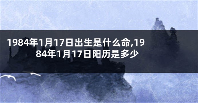 1984年1月17日出生是什么命,1984年1月17日阳历是多少