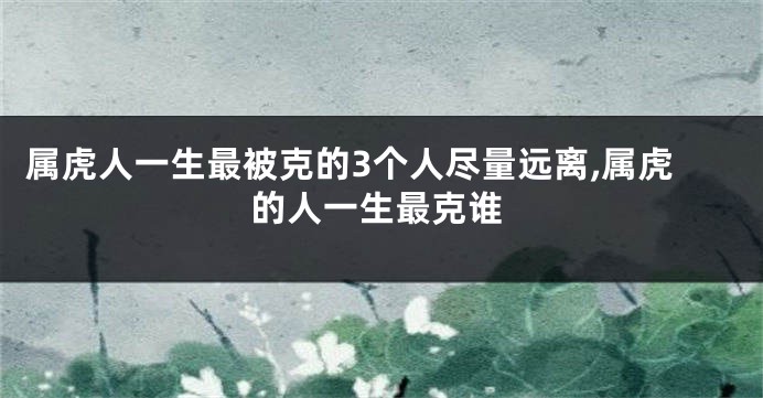 属虎人一生最被克的3个人尽量远离,属虎的人一生最克谁