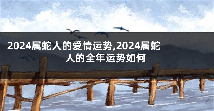 2024属蛇人的爱情运势,2024属蛇人的全年运势如何