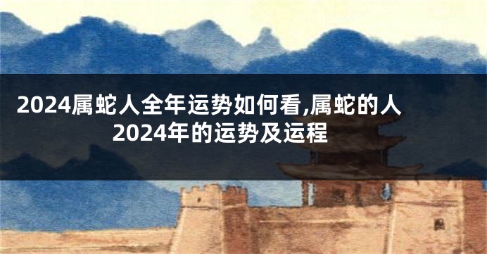 2024属蛇人全年运势如何看,属蛇的人2024年的运势及运程