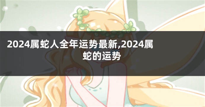 2024属蛇人全年运势最新,2024属蛇的运势