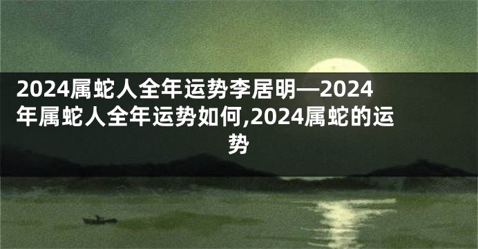 2024属蛇人全年运势李居明—2024年属蛇人全年运势如何,2024属蛇的运势