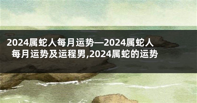 2024属蛇人每月运势—2024属蛇人每月运势及运程男,2024属蛇的运势