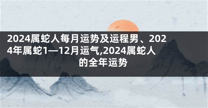 2024属蛇人每月运势及运程男、2024年属蛇1—12月运气,2024属蛇人的全年运势