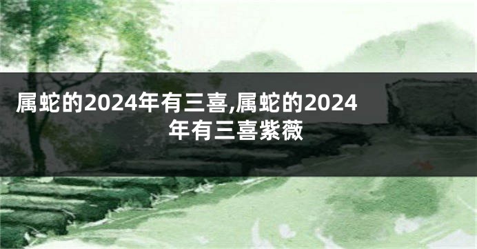 属蛇的2024年有三喜,属蛇的2024年有三喜紫薇