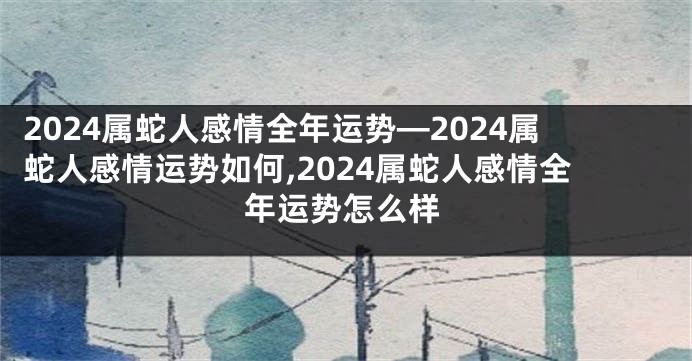 2024属蛇人感情全年运势—2024属蛇人感情运势如何,2024属蛇人感情全年运势怎么样