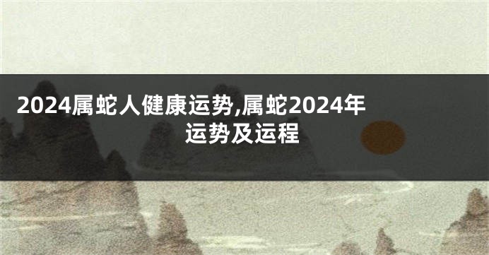 2024属蛇人健康运势,属蛇2024年运势及运程