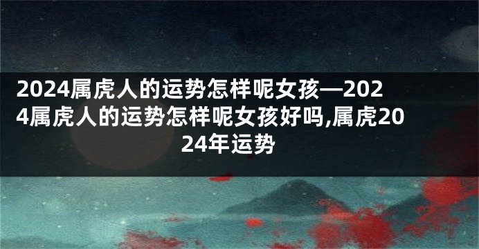 2024属虎人的运势怎样呢女孩—2024属虎人的运势怎样呢女孩好吗,属虎2024年运势