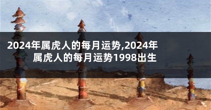 2024年属虎人的每月运势,2024年属虎人的每月运势1998出生