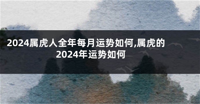 2024属虎人全年每月运势如何,属虎的2024年运势如何