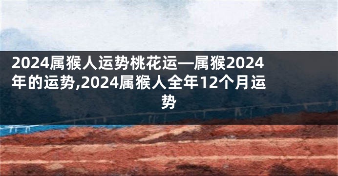 2024属猴人运势桃花运—属猴2024年的运势,2024属猴人全年12个月运势