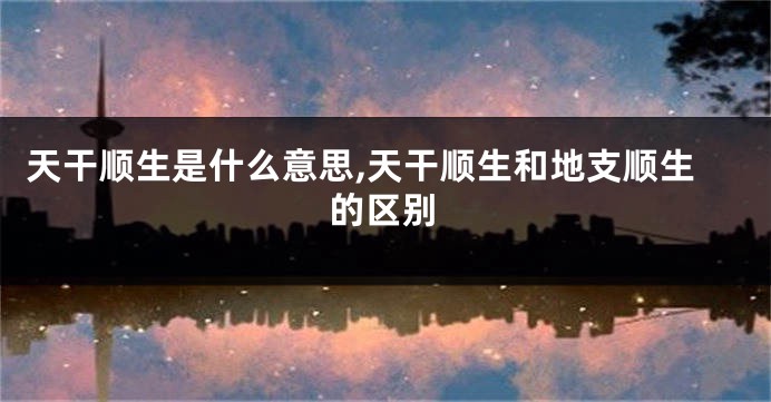 天干顺生是什么意思,天干顺生和地支顺生的区别