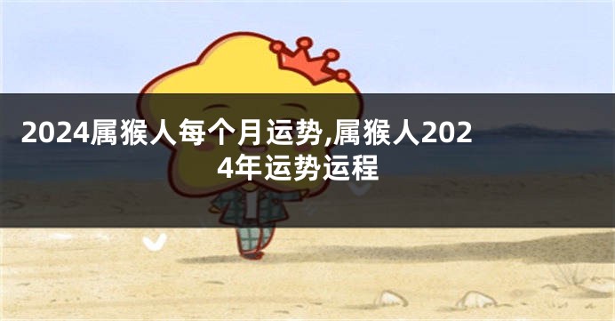 2024属猴人每个月运势,属猴人2024年运势运程