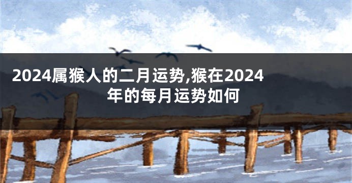 2024属猴人的二月运势,猴在2024年的每月运势如何