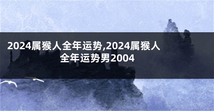 2024属猴人全年运势,2024属猴人全年运势男2004