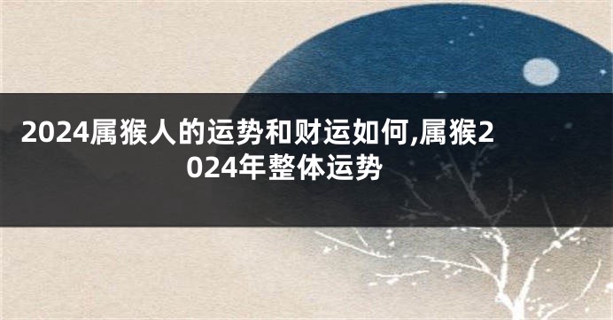 2024属猴人的运势和财运如何,属猴2024年整体运势