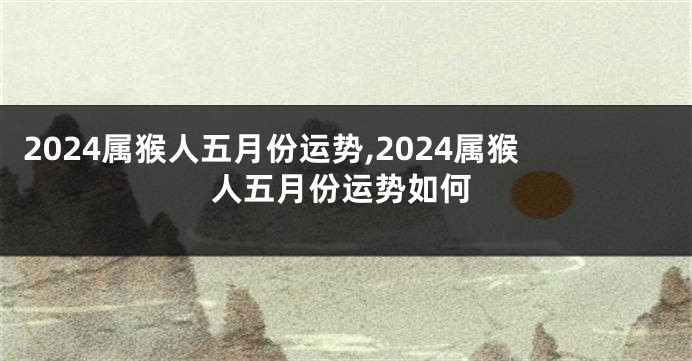 2024属猴人五月份运势,2024属猴人五月份运势如何