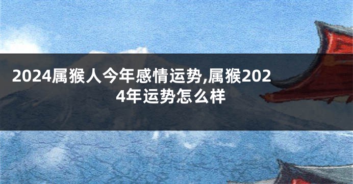 2024属猴人今年感情运势,属猴2024年运势怎么样