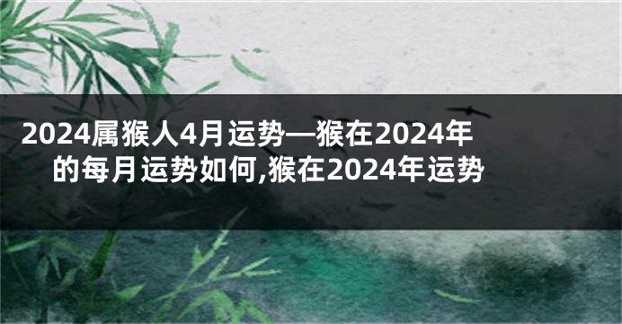 2024属猴人4月运势—猴在2024年的每月运势如何,猴在2024年运势