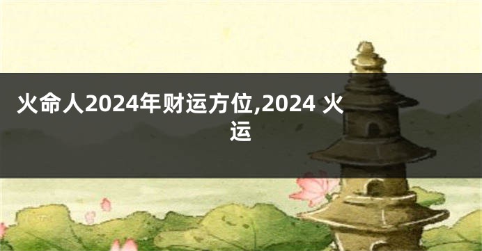 火命人2024年财运方位,2024 火运