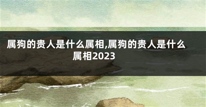 属狗的贵人是什么属相,属狗的贵人是什么属相2023