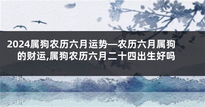 2024属狗农历六月运势—农历六月属狗的财运,属狗农历六月二十四出生好吗