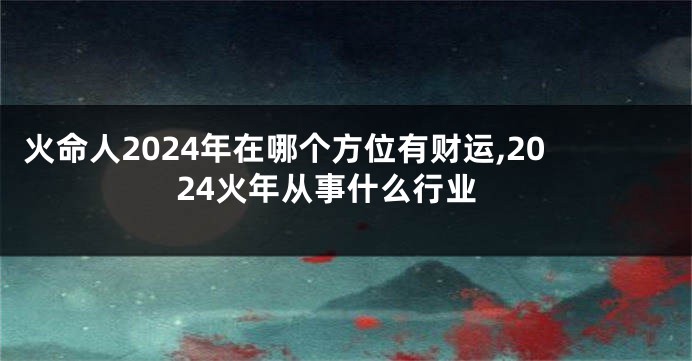 火命人2024年在哪个方位有财运,2024火年从事什么行业