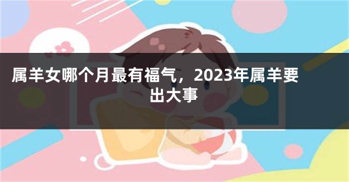 属羊女哪个月最有福气，2023年属羊要出大事