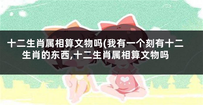 十二生肖属相算文物吗(我有一个刻有十二生肖的东西,十二生肖属相算文物吗