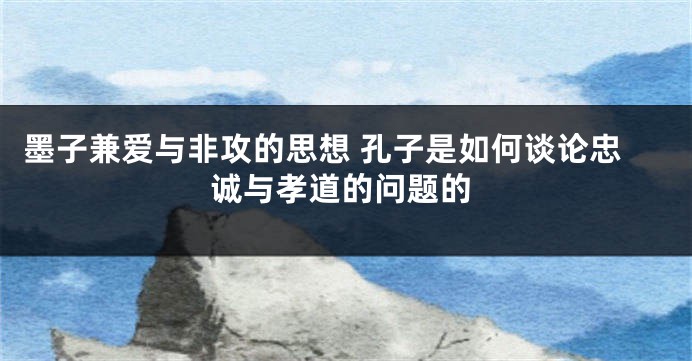 墨子兼爱与非攻的思想 孔子是如何谈论忠诚与孝道的问题的