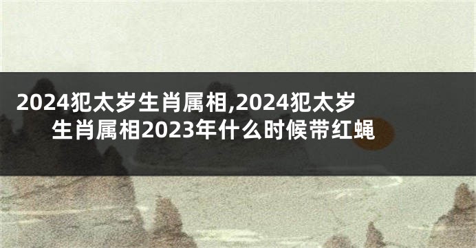 2024犯太岁生肖属相,2024犯太岁生肖属相2023年什么时候带红蝇